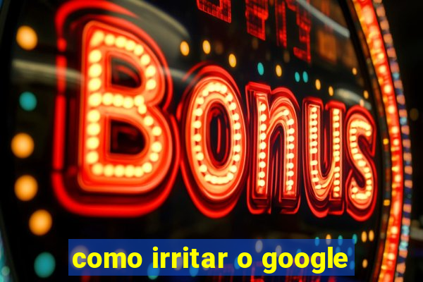 como irritar o google