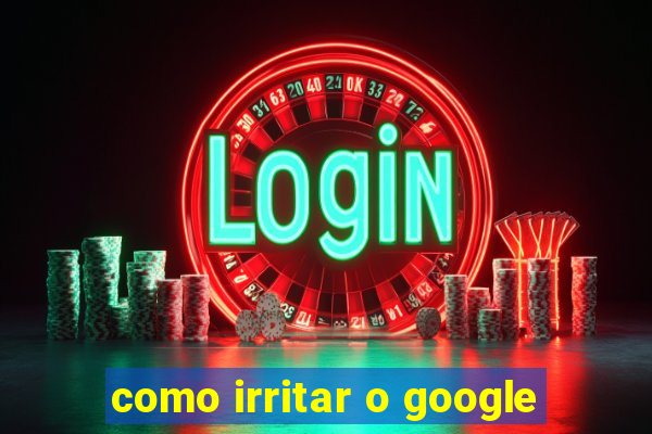 como irritar o google