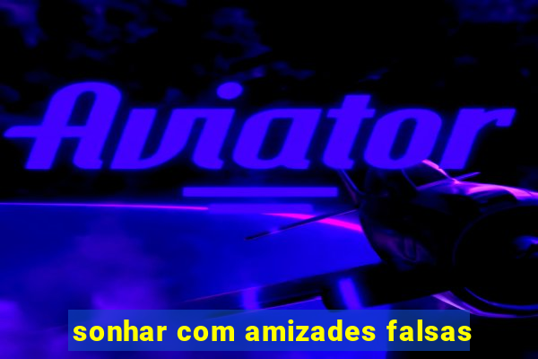 sonhar com amizades falsas