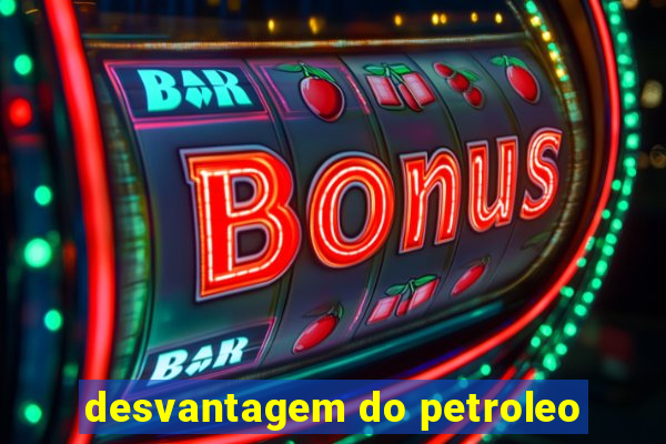 desvantagem do petroleo