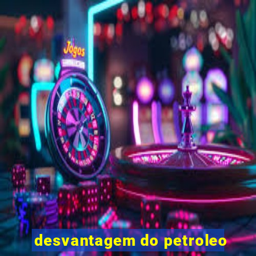 desvantagem do petroleo