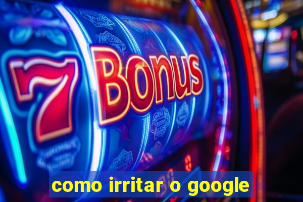 como irritar o google