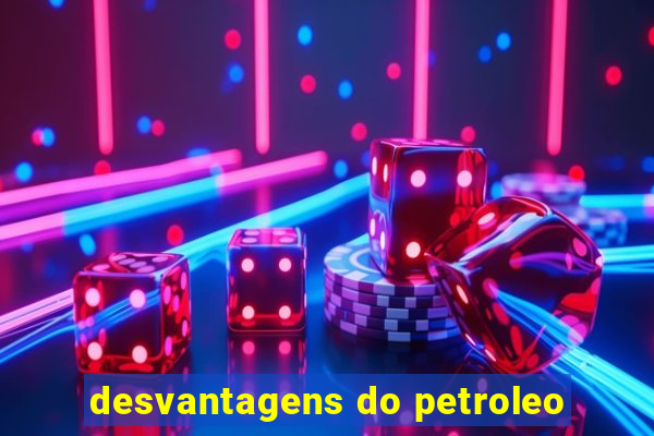 desvantagens do petroleo